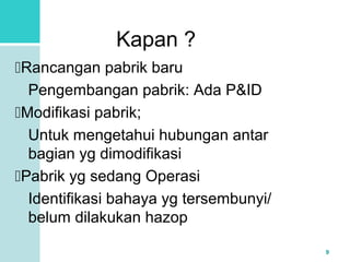 9 
Kapan ? 
Rancangan pabrik baru 
Pengembangan pabrik: Ada P&ID 
Modifikasi pabrik; 
Untuk mengetahui hubungan antar 
bagian yg dimodifikasi 
Pabrik yg sedang Operasi 
Identifikasi bahaya yg tersembunyi/ 
belum dilakukan hazop 
 