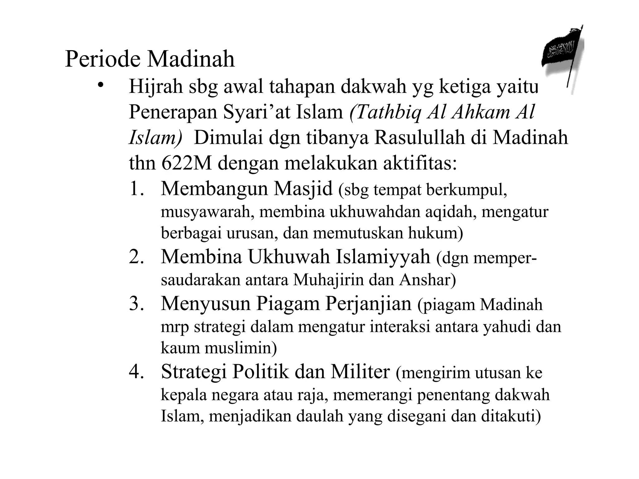 Periode Madinah 
• Hijrah sbg awal tahapan dakwah yg ketiga yaitu 
Penerapan Syari’at Islam (Tathbiq Al Ahkam Al 
Islam) Dimulai dgn tibanya Rasulullah di Madinah 
thn 622M dengan melakukan aktifitas: 
1. Membangun Masjid (sbg tempat berkumpul, 
musyawarah, membina ukhuwahdan aqidah, mengatur 
berbagai urusan, dan memutuskan hukum) 
2. Membina Ukhuwah Islamiyyah (dgn memper-saudarakan 
antara Muhajirin dan Anshar) 
3. Menyusun Piagam Perjanjian (piagam Madinah 
mrp strategi dalam mengatur interaksi antara yahudi dan 
kaum muslimin) 
4. Strategi Politik dan Militer (mengirim utusan ke 
kepala negara atau raja, memerangi penentang dakwah 
Islam, menjadikan daulah yang disegani dan ditakuti) 
 
