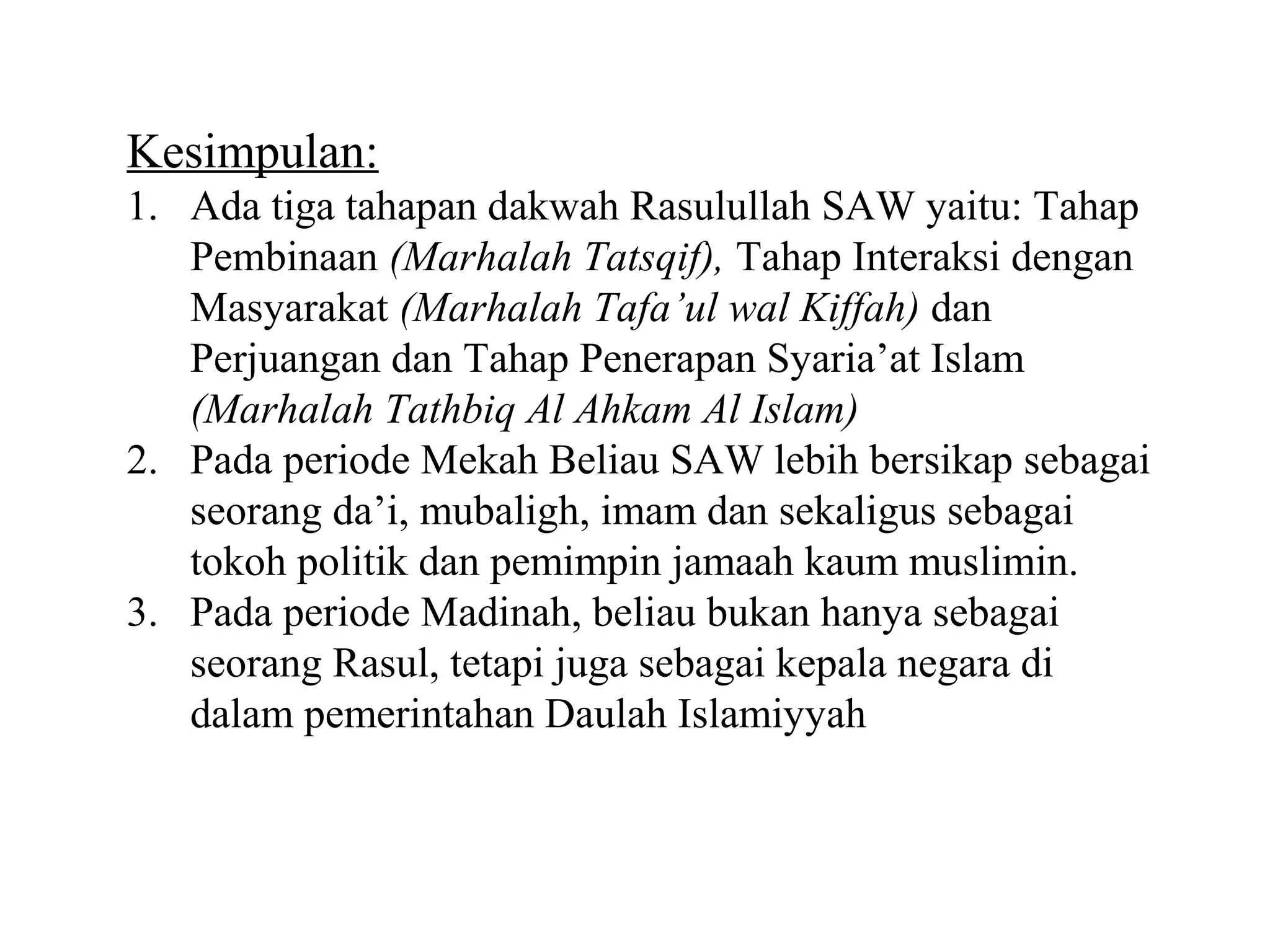 Kesimpulan: 
1. Ada tiga tahapan dakwah Rasulullah SAW yaitu: Tahap 
Pembinaan (Marhalah Tatsqif), Tahap Interaksi dengan 
Masyarakat (Marhalah Tafa’ul wal Kiffah) dan 
Perjuangan dan Tahap Penerapan Syaria’at Islam 
(Marhalah Tathbiq Al Ahkam Al Islam) 
2. Pada periode Mekah Beliau SAW lebih bersikap sebagai 
seorang da’i, mubaligh, imam dan sekaligus sebagai 
tokoh politik dan pemimpin jamaah kaum muslimin. 
3. Pada periode Madinah, beliau bukan hanya sebagai 
seorang Rasul, tetapi juga sebagai kepala negara di 
dalam pemerintahan Daulah Islamiyyah 
