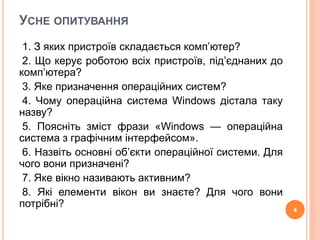 УСНЕ ОПИТУВАННЯ 
1. З яких пристроїв складається комп’ютер? 
2. Що керує роботою всіх пристроїв, під’єднаних до 
комп’ютера? 
3. Яке призначення операційних систем? 
4. Чому операційна система Windows дістала таку 
назву? 
5. Поясніть зміст фрази «Windows — операційна 
система з графічним інтерфейсом». 
6. Назвіть основні об’єкти операційної системи. Для 
чого вони призначені? 
7. Яке вікно називають активним? 
8. Які елементи вікон ви знаєте? Для чого вони 
потрібні? 
4 
 