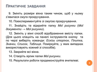 ПРАКТИЧНЕ ЗАВДАННЯ 
9. Змініть розміри вікна таким чином, щоб у ньому 
з’явилася смуга прокручування. 
10. Поекспериментуйте зі смугою прокручування. 
11. Знайдіть та відкрийте папку Мої рисунки (Мої 
документи → Мої рисунки). 
12. Змініть у вікні спосіб відображення вмісту папки. 
(Для цього клацніть на панелі інструментів кнопку та 
по черзі виберіть команди: Ескізи сторінок, Плитка, 
Значки, Список, Таблиця. Поміркуйте, у яких випадках 
використовують кожний зі способів). 
13. Закрийте всі вікна. 
14. Створіть ярлик папки Мої рисунки. 
15. Результати роботи продемонструйте вчителеві. 
9 
 