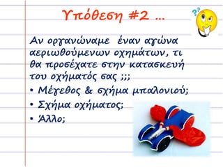 Υπόθεση #2 … 
Αν οργανώναμε έναν αγώνα 
αεριωθούμενων οχημάτων, τι 
θα προσέχατε στην κατασκευή 
του οχήματός σας ;;; 
• Μέγεθος & σχήμα μπαλονιού; 
• Σχήμα οχήματος; 
• Άλλο; 
 
