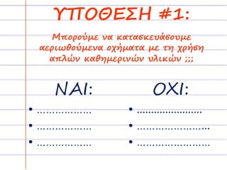 ΥΠΟΘΕΣΗ #1: 
Μπορούμε να κατασκευάσουμε 
αεριωθούμενα οχήματα με τη χρήση 
απλών καθημερινών υλικών ;;; 
ΝΑΙ: 
• ……………… 
• ……………… 
• ……………… 
ΟΧΙ: 
• ....................... 
• …………………... 
• …………………… 
 