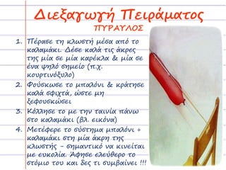 Διεξαγωγή Πειράματος 
ΠΥΡΑΥΛΟΣ 
1. Πέρασε τη κλωστή μέσα από το 
καλαμάκι. Δέσε καλά τις άκρες 
της μία σε μία καρέκλα & μία σε 
ένα ψηλό σημείο (π.χ. 
κουρτινόξυλο) 
2. Φούσκωσε το μπαλόνι & κράτησε 
καλά σφιχτά, ώστε μη 
ξεφουσκώσει 
3. Κόλλησε το με την ταινία πάνω 
στο καλαμάκι (βλ. εικόνα) 
4. Μετέφερε το σύστημα μπαλόνι + 
καλαμάκι στη μία άκρη της 
κλωστής - σημαντικό να κινείται 
με ευκολία. Άφησε ελεύθερο το 
στόμιο του και δες τι συμβαίνει !!! 
 