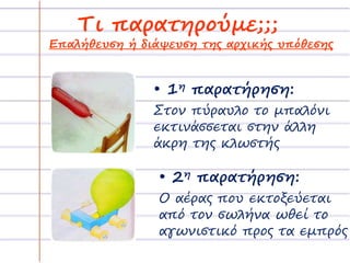 Τι παρατηρούμε;;; 
Επαλήθευση ή διάψευση της αρχικής υπόθεσης 
• 1η παρατήρηση: 
Στον πύραυλο το μπαλόνι 
εκτινάσσεται στην άλλη 
άκρη της κλωστής 
• 2η παρατήρηση: 
Ο αέρας που εκτοξεύεται 
από τον σωλήνα ωθεί το 
αγωνιστικό προς τα εμπρός 
 