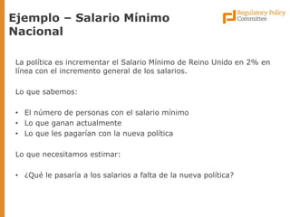 La política es incrementar el Salario Mínimo de Reino Unido en 2% en línea con el incremento general de los salarios. 
Lo que sabemos: 
•El número de personas con el salario mínimo 
•Lo que ganan actualmente 
•Lo que les pagarían con la nueva política 
Lo que necesitamos estimar: 
•¿Qué le pasaría a los salarios a falta de la nueva política? 
Ejemplo – Salario Mínimo Nacional  