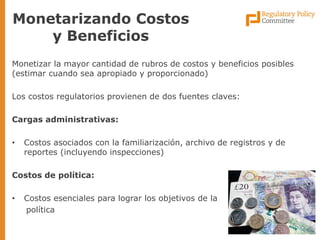 Monetizar la mayor cantidad de rubros de costos y beneficios posibles (estimar cuando sea apropiado y proporcionado) 
Los costos regulatorios provienen de dos fuentes claves: 
Cargas administrativas: 
•Costos asociados con la familiarización, archivo de registros y de reportes (incluyendo inspecciones) 
Costos de política: 
•Costos esenciales para lograr los objetivos de la 
política 
Monetarizando Costos y Beneficios  