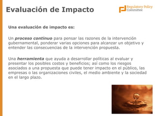 Una evaluación de impacto es: 
Un proceso continuo para pensar las razones de la intervención gubernamental, ponderar varias opciones para alcanzar un objetivo y entender las consecuencias de la intervención propuesta. 
Una herramienta que ayuda a desarrollar políticas al evaluar y presentar los posibles costos y beneficios; así como los riesgos asociados a una propuesta que puede tener impacto en el público, las empresas o las organizaciones civiles, el medio ambiente y la sociedad en el largo plazo. 
Evaluación de Impacto  