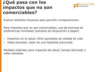 Evaluar distintos impactos para permitir comparaciones: 
Para impactos que no son comerciables, uso de técnicas de preferencias reveladas (estudios de disposición a pagar) 
•Impactos en la salud: Años ajustados de calidad de vida 
•Vidas salvadas: Valor de una fatalidad prevenida 
Medidas estándar para impactos de salud, tiempo ahorrado y vidas salvadas. 
¿Qué pasa con los impactos que no son comerciables?  
