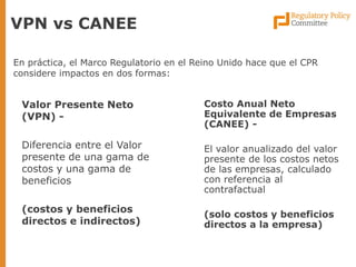 Valor Presente Neto (VPN) - 
Diferencia entre el Valor presente de una gama de costos y una gama de beneficios 
(costos y beneficios directos e indirectos) 
VPN vs CANEE 
En práctica, el Marco Regulatorio en el Reino Unido hace que el CPR considere impactos en dos formas: 
Costo Anual Neto Equivalente de Empresas (CANEE) - 
El valor anualizado del valor presente de los costos netos de las empresas, calculado con referencia al contrafactual 
(solo costos y beneficios directos a la empresa)  