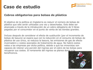 Caso de estudio 
Cobros obligatorios para bolsas de plástico 
El objetivo de la política en Inglaterra es reducir el número de bolsas de plástico que sólo serán utilizadas una vez y desechadas. Esto debe ser alcanzado a través de la introducción de un cobro obligatorio de 5 libras pagadas por el consumidor en el punto de venta de las tiendas grandes. 
Incluso después de considerar el efecto de sustitución (por el incremento de bolsas de basura) se espera que con la reducción en el consumo de bolsas de plástico de uso único, se reduzca la basura, las emisiones de gas de efecto invernadero y costos asociados de tratamiento de agua. No habrá costos netos a las empresas por dicha política, debido a que los minoristas son capaces de retener una porción del ingreso por el cobro de las bolsas para recuperar sus costos. El remanente del ingreso se planea donar a la beneficencia.  