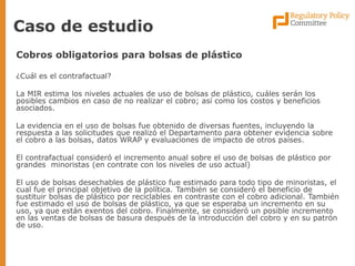 Caso de estudio 
Cobros obligatorios para bolsas de plástico 
¿Cuál es el contrafactual? 
La MIR estima los niveles actuales de uso de bolsas de plástico, cuáles serán los posibles cambios en caso de no realizar el cobro; así como los costos y beneficios asociados. 
La evidencia en el uso de bolsas fue obtenido de diversas fuentes, incluyendo la respuesta a las solicitudes que realizó el Departamento para obtener evidencia sobre el cobro a las bolsas, datos WRAP y evaluaciones de impacto de otros países. 
El contrafactual consideró el incremento anual sobre el uso de bolsas de plástico por grandes minoristas (en contrate con los niveles de uso actual) 
El uso de bolsas desechables de plástico fue estimado para todo tipo de minoristas, el cual fue el principal objetivo de la política. También se consideró el beneficio de sustituir bolsas de plástico por reciclables en contraste con el cobro adicional. También fue estimado el uso de bolsas de plástico, ya que se esperaba un incremento en su uso, ya que están exentos del cobro. Finalmente, se consideró un posible incremento en las ventas de bolsas de basura después de la introducción del cobro y en su patrón de uso.  