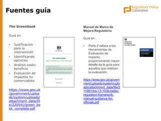 Fuentes guía 
The Greenbook 
Guía en 
•Justificación para la intervención 
•Identificando opciones 
•Análisis costo- beneficio 
•Evaluación de impactos no comerciables 
https://www.gov.uk/government/uploads/system/uploads/ attachment_data/file/220541/green_book_complete.pdf 
Manual de Marco de Mejora Regulatoria Guía en: 
•Parte 2 refiere a las Herramientas de Evaluación de Impacto, proporcionando mayor detalle de la guía para aquellos que realicen la evaluación. https://www.gov.uk/government/uploads/system/uploads/attachment_data/file/211981/bis-13-1038-better- regulation-framework- manual-guidance-for- officials.pdf  