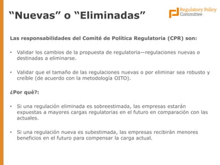 Las responsabilidades del Comité de Política Regulatoria (CPR) son: 
•Validar los cambios de la propuesta de regulatoria—regulaciones nuevas o destinadas a eliminarse. 
•Validar que el tamaño de las regulaciones nuevas o por eliminar sea robusto y creíble (de acuerdo con la metodología OITO). 
¿Por qué?: 
•Si una regulación eliminada es sobreestimada, las empresas estarán expuestas a mayores cargas regulatorias en el futuro en comparación con las actuales. 
•Si una regulación nueva es subestimada, las empresas recibirán menores beneficios en el futuro para compensar la carga actual. 
“Nuevas” o “Eliminadas”  
