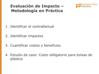 1.Identificar el contrafactual 
2.Identificar impactos 
3.Cuantificar costos y beneficios 
4.Estudio de caso: Costo obligatorio para bolsas de plástico 
Evaluación de Impacto – Metodología en Práctica  