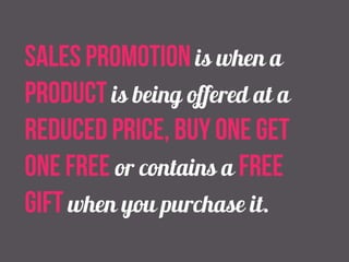 sales promotion is when a 
product is being offered at a 
reduced price, buy one get 
one free or contains a free 
gift when you purchase it. 
 