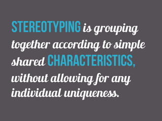 stereotyping is grouping 
together according to simple 
shared characteristics, 
without allowing for any 
individual uniqueness. 
 