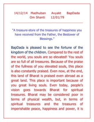 14/12/14 Madhuban Avyakt BapDada Om Shanti 12/01/79 
“A treasure-store of the treasures of happiness you have received from the Father, the Bestower of Blessings.” 
BapDada is pleased to see the fortune of the kingdom of the children. Compared to the rest of the world, you souls are so elevated! You souls are so full of all treasures. Because of the praise of the fullness of you elevated souls, this place is also constantly praised. Even now, at the end, this land of Bharat is praised even abroad as a great land. This place is important because of you great living souls. Even today, people’s vision goes towards Bharat for spiritual treasures. Bharat may be considered poor in terms of physical wealth, but, in terms of spiritual treasures and the treasures of imperishable peace, happiness and power, it is  