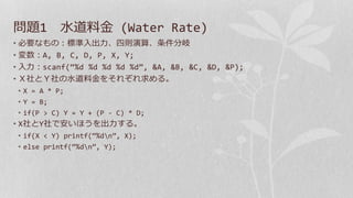 問題1 水道料金 (Water Rate)
• 必要なもの：標準入出力、四則演算、条件分岐
• 変数：A, B, C, D, P, X, Y;
• 入力：scanf(“%d %d %d %d %d”, &A, &B, &C, &D, &P);
• Ｘ社とＹ社の水道料金をそれぞれ求める。
• X = A * P;
• Y = B;
• if(P > C) Y = Y + (P - C) * D;
• X社とY社で安いほうを出力する。
• if(X < Y) printf(“%dn”, X);
• else printf(“%dn”, Y);
 