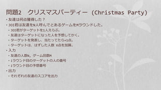 問題2 クリスマスパーティー (Christmas Party)
• 友達は何点獲得した？
• JOI君は友達をN人呼んでとあるゲームをMラウンドした。
• JOI君がターゲットを1人えらぶ。
• 友達はターゲットになった人を予想してかく。
• ターゲットを発表し、当たってたら+1点。
• ターゲットは、はずした人数 X点を加算。
• 入力
• 友達の人数N, ゲーム回数M
• iラウンド目のターゲットの人の番号
• iラウンド目の予想番号
• 出力
• それぞれの友達のスコアを出力
 