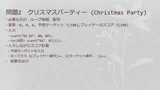 問題2 クリスマスパーティー (Christmas Party)
• 必要なもの：ループ制御、配列
• 変数：N, M, A, 予想ターゲット T[100],プレイヤーのスコア S[100]
• 入力
• scanf(“%d %d”, &N, &M);
• for(M回) scanf(“%d”, &T[i]);
• 入力しながらスコア計算
• 予想ターゲットを入力
• 合ってたら S[プレイヤー番号]++, S[ターゲット番号 - 1]++;
• 結果を出力
 