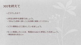JOIを終えて
• どうでしたか？
• 1年生は来年も頑張りましょう。
• 今年より1問多く解くことを目標に頑張ってください。
• ソフト開発などに活かしていきましょう。
• もっと勉強したい人は、毎週AtCoderに参加してみましょう。
• 解説放送も見ると◎
 