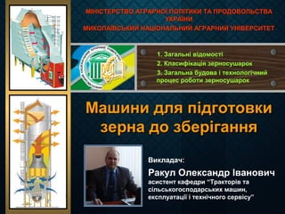 Машини для підготовкиМашини для підготовки
зерна до зберіганнязерна до зберігання
Викладач:
Ракул Олександр Іванович
асистент кафедри “Тракторів та
сільськогосподарських машин,
експлуатації і технічного сервісу”
МІНІСТЕРСТВО АГРАРНОЇ ПОЛІТИКИ ТА ПРОДОВОЛЬСТВАМІНІСТЕРСТВО АГРАРНОЇ ПОЛІТИКИ ТА ПРОДОВОЛЬСТВА
УКРАЇНИУКРАЇНИ
МИКОЛАЇВСЬКИЙ НАЦІОНАЛЬНИЙ АГРАРНИЙ УНІВЕРСИТЕТМИКОЛАЇВСЬКИЙ НАЦІОНАЛЬНИЙ АГРАРНИЙ УНІВЕРСИТЕТ
1. Загальні відомості
2. Класифікація зерносушарок
3. Загальна будова і технологічний
процес роботи зерносушарок
 