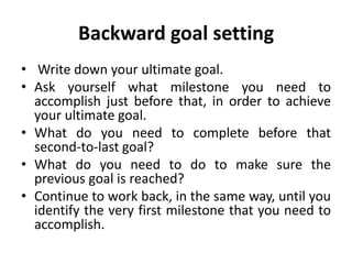 Backward goal setting
• Write down your ultimate goal.
• Ask yourself what milestone you need to
accomplish just before that, in order to achieve
your ultimate goal.
• What do you need to complete before that
second-to-last goal?
• What do you need to do to make sure the
previous goal is reached?
• Continue to work back, in the same way, until you
identify the very first milestone that you need to
accomplish.
 