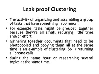 Leak proof Clustering
• The activity of organizing and assembling a group
of tasks that have something in common.
• For example, tasks might be grouped together
because they’re all small, requiring little time
and/or effort.
• Gathering together documents that need to be
photocopied and copying them all at the same
time is an example of clustering. So is returning
all phone calls
• during the same hour or researching several
topics at the same time.
 