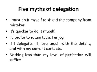Five myths of delegation
• I must do it myself to shield the company from
mistakes.
• It’s quicker to do it myself.
• I’d prefer to retain tasks I enjoy.
• If I delegate, I’ll lose touch with the details,
and with my current contacts.
• Nothing less than my level of perfection will
suffice.
 