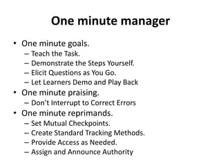 One minute manager
• One minute goals.
– Teach the Task.
– Demonstrate the Steps Yourself.
– Elicit Questions as You Go.
– Let Learners Demo and Play Back
• One minute praising.
– Don’t Interrupt to Correct Errors
• One minute reprimands.
– Set Mutual Checkpoints.
– Create Standard Tracking Methods.
– Provide Access as Needed.
– Assign and Announce Authority
 