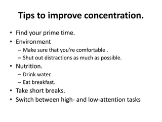 Tips to improve concentration.
• Find your prime time.
• Environment
– Make sure that you're comfortable .
– Shut out distractions as much as possible.
• Nutrition.
– Drink water.
– Eat breakfast.
• Take short breaks.
• Switch between high- and low-attention tasks
 