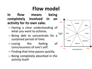 Flow model
In flow means being
completely involved in an
activity for its own sake.
– Having a clear understanding of
what you want to achieve.
– Being able to concentrate for a
sustained period of time.
– Losing the feeling of
consciousness of one's self.
– Finding that time passes quickly.
– Being completely absorbed in the
activity itself.
 
