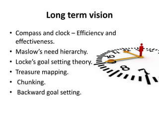 Long term vision
• Compass and clock – Efficiency and
effectiveness.
• Maslow’s need hierarchy.
• Locke’s goal setting theory.
• Treasure mapping.
• Chunking.
• Backward goal setting.
 