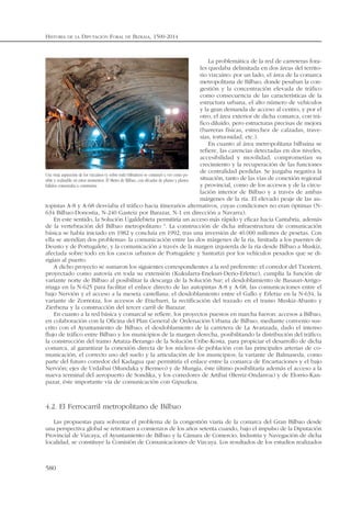 La problemática de la red de carreteras fora-
les quedaba delimitada en dos áreas del territo-
rio vizcaíno: por un lado, el área de la comarca
metropolitana de Bilbao, donde pesaban la con-
gestión y la concentración elevada de tráfico
como consecuencia de las características de la
estructura urbana, el alto número de vehículos
y la gran demanda de acceso al centro, y por el
otro, el área exterior de dicha comarca, con trá-
fico diluido, pero estructuras precisas de mejora
(barreras físicas, estrechez de calzadas, trave-
sías, tortuosidad, etc.).
En cuanto al área metropolitana bilbaína se
refiere, las carencias detectadas en dos niveles,
accesibilidad y movilidad, comprometían su
crecimiento y la recuperación de las funciones
de centralidad perdidas. Se juzgaba negativa la
situación, tanto de las vías de conexión regional
y provincial, como de los accesos y de la circu-
lación interior de Bilbao y a través de ambas
márgenes de la ría. El elevado peaje de las au-
topistas A-8 y A-68 desviaba el tráfico hacia itinerarios alternativos, cuyas condiciones no eran óptimas (N-
634 Bilbao-Donostia, N-240 Gasteiz por Barazar, N-1 en dirección a Navarra).
En este sentido, la Solución Ugaldebieta permitiría un acceso más rápido y eficaz hacia Cantabria, además
de la vertebración del Bilbao metropolitano 4
. La construcción de dicha infraestructura de comunicación
básica se había iniciado en 1982 y concluía en 1992, tras una inversión de 40.000 millones de pesetas. Con
ella se atendían dos problemas: la comunicación entre las dos márgenes de la ría, limitada a los puentes de
Deusto y de Portugalete, y la comunicación a través de la margen izquierda de la ría desde Bilbao a Muskiz,
afectada sobre todo en los cascos urbanos de Portugalete y Santurtzi por los vehículos pesados que se di-
rigían al puerto.
A dicho proyecto se sumaron los siguientes correspondientes a la red preferente: el corredor del Txorierri,
proyectado como autovía en toda su extensión (Kukularra-Enekuri-Derio-Erletxe), cumplía la función de
variante norte de Bilbao al posibilitar la descarga de la Solución Sur; el desdoblamiento de Basauri-Arrigo-
rriaga en la N-625 para facilitar el enlace directo de las autopistas A-8 y A-68, las comunicaciones entre el
bajo Nervión y el acceso a la meseta castellana; el desdoblamiento entre el Gallo y Erletxe en la N-634, la
variante de Zornotza, los accesos de Etxebarri, la rectificación del trazado en el tramo Muskiz-Abanto y
Zierbena y la construcción del tercer carril de Barazar.
En cuanto a la red básica y comarcal se refiere, los proyectos puestos en marcha fueron: accesos a Bilbao,
en colaboración con la Oficina del Plan General de Ordenación Urbana de Bilbao, mediante convenio sus-
crito con el Ayuntamiento de Bilbao; el desdoblamiento de la carretera de La Avanzada, dado el intenso
flujo de tráfico entre Bilbao y los municipios de la margen derecha, posibilitando la distribución del tráfico;
la construcción del tramo Artatza-Berango de la Solución Uribe-Kosta, para propiciar el desarrollo de dicha
comarca, al garantizar la conexión directa de los núcleos de población con las principales arterias de co-
municación, el correcto uso del suelo y la articulación de los municipios; la variante de Balmaseda, como
parte del futuro corredor del Kadagua que permitiría el enlace entre la comarca de Encartaciones y el bajo
Nervión; ejes de Urdaibai (Mundaka y Bermeo) y de Mungia, éste último posibilitaría además el acceso a la
nueva terminal del aeropuerto de Sondika, y los corredores de Artibai (Berriz-Ondarroa) y de Elorrio-Kan-
pazar, éste importante vía de comunicación con Gipuzkoa.
4.2. El Ferrocarril metropolitano de Bilbao
Las propuestas para solventar el problema de la congestión viaria de la comarca del Gran Bilbao desde
una perspectiva global se retrotraen a comienzos de los años setenta cuando, bajo el impulso de la Diputación
Provincial de Vizcaya, el Ayuntamiento de Bilbao y la Cámara de Comercio, Industria y Navegación de dicha
localidad, se constituye la Comisión de Comunicaciones de Vizcaya. Los resultados de los estudios realizados
HISTORIA DE LA DIPUTACIÓN FORAL DE BIZKAIA, 1500-2014
580
Una vieja aspiración de los vizcaínos (y sobre todo bilbaínos) se comenzó a ver como po-
sible y realizable en estos momentos. El Metro de Bilbao, con décadas de planes y planos
fallidos comenzaba a construirse.
 