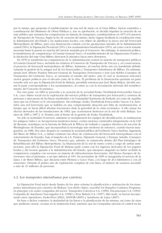 por la misma, que proponía el establecimiento de una red de metro en el Gran Bilbao, fueron sometidos a
consideración del Ministerio de Obras Públicas y, tras su aprobación, se decidió impulsar la creación de un
ente público que asumiera las competencias en materia de transportes, constituyéndose en 1975 el Consorcio
de Transportes de Vizcaya. Según la ley de creación del mismo, dicho órgano facilitaría la coordinación entre
la Administración del Estado y las instituciones locales, con objeto de planificar la nueva red del Ferrocarril
Metropolitano de Bilbao, para cuya financiación contaría con las aportaciones iniciales de la Administración
central (50%), la Diputación Provincial (25%) y los ayuntamientos beneficiados (25%), así como con la restante
necesaria hasta la puesta en marcha del servicio asumida por el Consorcio. Sin embargo, la transición política,
la transferencia de competencias al Consejo General Vasco, el restablecimiento de las Diputaciones Forales y
la disolución del ente Gran Bilbao derivaron la iniciativa hacia otros derroteros.
En 1978 se transferían las competencias de la Administración central en materia de transportes públicos
al Consejo General Vasco, incluidas las relativas al Consorcio de Transportes de Vizcaya y, en consecuencia,
al proyecto de ferrocarril metropolitano de Bilbao. Asimismo, al concluir dicho año era transferida definiti-
vamente la gestión de la antigua red de los Ferrocarriles y Transportes Suburbanos de Bilbao. En adelante,
siendo José Alberto Pradera Director General de Transportes Ferroviarios y José Luis Robles Consejero de
Transportes del Gobierno Vasco, se retomaba el estudio del metro, ante el cual se mostraron reticentes
ciertos grupos políticos por el elevado coste de la obra. El problema de la financiación quedaría en parte
resuelto una vez que la Diputación Foral de Bizkaia, presidida entonces por José María Makua, decidió asu-
mir la parte correspondiente a los ayuntamientos, al contar ya con la recaudación derivada del restableci-
miento del Concierto Económico.
Por otra parte, en 1982 se procedía a la creación de la sociedad Eusko Trenbideak-Ferrocarriles Vascos
S.A., cuyo objeto social era la explotación del servicio público de transportes por ferrocarril y carretera de
personas y mercancías de las líneas transferidas a la Comunidad Autónoma de Euskadi, así como de aquéllas
otras que en el futuro se le encomendasen. Sin embargo, Eusko Trenbideak-Ferrocarriles Vascos S.A. here-
daba una red ferroviaria que se hallaba en una comprometida situación por falta de modernización, al
tiempo que se hacía difícil afrontar inversiones dada la gravedad de la crisis económica. A ello sumar los
efectos derivados de las inundaciones de 1983, que ocasionaron destrozos en la red de toda Bizkaia. Los
años de 1985 a 1987 J. A. Pradera está al frente de la gestión de Eusko Trenbideak.
No sólo se normalizó el servicio, asimismo se reemplazaron los equipos de electrificación, se sustituyeron
los antiguos viales y se incorporaron modernos trenes, coches motores construidos íntegramente en la CAF
de Beasain, remolques en la factoría de Babcock & Wilcox de Galindo y equipos eléctricos de tracción de
Westinghouse de Erandio, que incorporaban la tecnología más moderna de entonces, cuando fueron inau-
gurados, en 1986. Dos años después se constituía la sociedad pública del Gobierno Vasco Imebisa, Ingeniería
del Metro de Bilbao S.A., y daban comienzo las obras de construcción del ferrocarril metropolitano con el
soterramiento de Erandio, bajo el impulso de J.A. Pradera, Diputado General, y Enrique Antolín, Consejero
de Transportes del Gobierno Vasco. Proyecto que, además, se enmarcaba dentro del Plan Estratégico de
Rehabilitación del Bilbao Metropolitano. La financiación de la red de metro corrió a cargo de ambas insti-
tuciones, para ello la Diputación Foral de Bizkaia pudo contar con los ingresos derivados de los pagarés
forales y del recurso ganado a la Administración del Estado, que interpuso alegando no haber recibido la
competencia completa con recursos en materia de infraestructuras ferroviarias. Del Banco Europeo de In-
versiones vino el préstamo, a un tipo inferior al 10%. En noviembre de 1995 se inauguraba el servicio de la
Línea 1 de Metro Bilbao, que discurría entre Plentzia y Casco Viejo, a lo largo de 26,4 kilómetros y con 23
estaciones. Durante el primer año de explotación completa de esta línea, el número de usuarios ascendió
a más de 31 millones de personas.
4.3. Los transportes interurbanos por carretera
La Diputación Foral inició desde finales de los años ochenta la planificación y ordenación de los trans-
portes interurbanos por carretera de Bizkaia. Con dicho objeto, suscribió los llamados Contratos Programa,
en principio con cuatro compañías del sector: Transportes Colectivos S.A. (1990), Encartaciones S.A. (1994),
Compañía de Autobuses Vascongados S.A. (1996) y Pesa Bizkaia S.A. (1997). Más tarde, se fueron incorpo-
rando otros operadores, EuskoTren (2002), ADNOR (2005) y Autobuses de Lujua (2007).
En base a dichos contratos, la titularidad de las líneas y la planificación de las mismas, así como de otras
que pudieran crearse, recaían en la institución foral, mientras que las Compañías ejercían el control en las
JOSÉ ALBERTO PRADERA JAUREGUI. DIPUTADO GENERAL DE BIZKAIA (1987-1995)
581
 