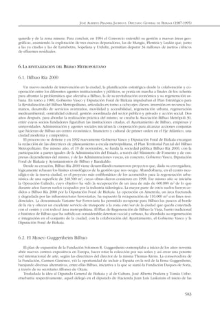 quierda y de la zona minera. Para concluir, en 1994 el Consorcio extendió su gestión a nuevas áreas geo-
gráficas, asumiendo la explotación de tres nuevas depuradoras, las de Mungia, Plentzia y Laukiz que, junto
a las ya citadas y las de Larrabetzu, Sopelana y Urduliz, permitían depurar 34 millones de metros cúbicos
de efluentes residuales.
6.LA REVITALIZACIÓN DEL BILBAO METROPOLITANO
6.1. Bilbao Ría 2000
Un nuevo modelo de intervención en la ciudad, la planificación estratégica desde la colaboración y co-
operación entre los diferentes agentes institucionales y públicos, se ponía en marcha a finales de los ochenta
para afrontar la problemática que afectaba a Bilbao, la de su revitalización económica y su regeneración ur-
bana. En torno a 1989, Gobierno Vasco y Diputación Foral de Bizkaia impulsaban el Plan Estratégico para
la Revitalización del Bilbao Metropolitano, articulado en torno a ocho ejes claves: inversión en recursos hu-
manos, desarrollo de servicios avanzados, movilidad y accesibilidad, regeneración urbana, regeneración
medioambiental, centralidad cultural, gestión coordinada del sector público y privado y acción social. Dos
años después, para abordar la realización práctica del mismo, se creaba la Asociación Bilbao Metrópoli 30,
entre cuyos socios fundadores figuraban las instituciones citadas, el Ayuntamiento de Bilbao, empresas y
universidades. Administración y agentes sociales iniciaban la cooperación para alcanzar acciones conjuntas
que hicieran de Bilbao un centro económico, financiero y cultural de primer orden en el Eje Atlántico, una
ciudad moderna y competitiva.
El proceso no se detiene y en 1992 nuevamente Gobierno Vasco y Diputación Foral de Bizkaia encargan
la redacción de las directrices de planeamiento a escala metropolitana, el Plan Territorial Parcial del Bilbao
Metropolitano. Ese mismo año, el 19 de noviembre, se funda la sociedad pública Bilbao Ría 2000, con la
participación a partes iguales de la Administración del Estado, a través del Ministerio de Fomento y de em-
presas dependientes del mismo, y de las Administraciones vascas, en concreto, Gobierno Vasco, Diputación
Foral de Bizkaia y Ayuntamientos de Bilbao y Barakaldo.
Desde su creación, Bilbao Ría 2000 viene desarrollando numerosos proyectos que, dada su envergadura,
lógicamente rebasan los límites cronológicos de la gestión que nos ocupa. Abandoibarra, en el centro neu-
rálgico de la nueva ciudad, es el proyecto más emblemático de los acometidos para la regeneración urba-
nística de una superficie de 348.500 m2
, cuyas obras dieron comienzo en 1998. Ese mismo año se iniciaba
la Operación Galindo, cuyo objetivo ha sido la recuperación de un área de más de 600.000 m2
de lo que
durante años fueron suelos ocupados por la industria siderúrgica. La mayor parte de estos suelos fueron ce-
didos a Bilbao Ría 2000 por la Diputación Foral de Bizkaia. La operación en Ametzola, un área fracturada
y degradada por las infraestructuras ferroviarias, ha supuesto la recuperación de 110.000 m2
con fines resi-
denciales. La denominada Variante Sur Ferroviaria ha permitido recuperar para Bilbao los paseos al borde
de la ría y ofrecer un excelente servicio de transporte a la zona este/sur de la ciudad que queda conectada
con el centro y con todo el área metropolitana. El Plan de Regeneración de Bilbao la Vieja, barrio tradicional
e histórico de Bilbao que ha sufrido un considerable deterioro social y urbano, ha abordado su regeneración
e integración en el conjunto de la ciudad, con la colaboración del Ayuntamiento, el Gobierno Vasco y la
Diputación Foral de Bizkaia.
6.2. El Museo Guggenheim Bilbao
El plan de expansión de la Fundación Solomon R. Guggenheim contemplaba a inicio de los años noventa
abrir nuevos centros expositivos en Europa, hacer rotar la colección por sus sedes y así crear una potente
red internacional de arte, según las directrices del director de la misma Thomas Krens. La conservadora de
la Fundación, Carmen Giménez, vió la oportunidad de incluir a España en la red de la firma Guggenheim,
barajando diversas alternativas, entre ellas Bilbao, iniciativa a la que se sumó la Fundación Duques de Soria,
a través de su secretario Alfonso de Otazu.
Trasladada la idea al Diputado General de Bizkaia y al de Cultura, José Alberto Pradera y Tomás Uribe-
etxebarria respectivamente, aquel delegó en el diputado de Hacienda Juan Luis Laskurain el inicio de las
JOSÉ ALBERTO PRADERA JAUREGUI. DIPUTADO GENERAL DE BIZKAIA (1987-1995)
583
 
