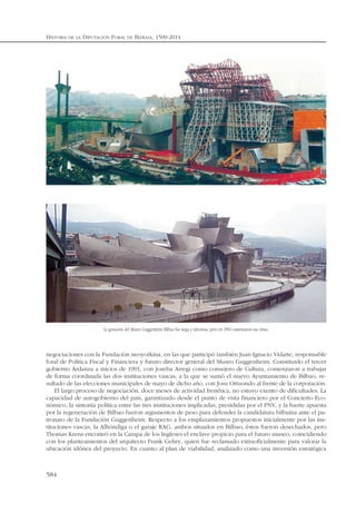 negociaciones con la Fundación neoyorkina, en las que participó también Juan Ignacio Vidarte, responsable
foral de Política Fiscal y Financiera y futuro director general del Museo Guggenheim. Constituido el tercer
gobierno Ardanza a inicios de 1991, con Joseba Arregi como consejero de Cultura, comenzaron a trabajar
de forma coordinada las dos instituciones vascas, a la que se sumó el nuevo Ayuntamiento de Bilbao, re-
sultado de las elecciones municipales de mayo de dicho año, con Josu Ortuondo al frente de la corporación.
El largo proceso de negociación, doce meses de actividad frenética, no estuvo exento de dificultades. La
capacidad de autogobierno del país, garantizado desde el punto de vista financiero por el Concierto Eco-
nómico, la sintonía política entre las tres instituciones implicadas, presididas por el PNV, y la fuerte apuesta
por la regeneración de Bilbao fueron argumentos de peso para defender la candidatura bilbaína ante el pa-
tronato de la Fundación Guggenheim. Respecto a los emplazamientos propuestos inicialmente por las ins-
tituciones vascas, la Alhóndiga o el garaje RAG, ambos situados en Bilbao, éstos fueron desechados, pero
Thomas Krens encontró en la Campa de los Ingleses el enclave propicio para el futuro museo, coincidiendo
con los planteamientos del arquitecto Frank Gehry, quien fue reclamado extraoficialmente para valorar la
ubicación idónea del proyecto. En cuanto al plan de viabilidad, analizado como una inversión estratégica
HISTORIA DE LA DIPUTACIÓN FORAL DE BIZKAIA, 1500-2014
584
La gestación del Museo Guggenheim Bilbao fue larga y laboriosa, pero en 1994 comenzaron sus obras.
 