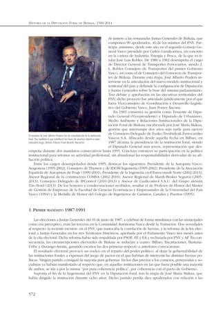 de juntero a las restauradas Juntas Generales de Bizkaia, que
componen 90 apoderados, 40 de los mismos del PNV. Par-
ticipa, asimismo, desde este año en el segundo Consejo Ge-
neral Vasco presidido por Carlos Garaikoetxea, en concreto
en la cartera de Industria, Energía y Pesca, de la que es ti-
tular José Luis Robles. De 1980 a 1982 desempeña el cargo
de Director General de Transportes Ferroviarios, siendo J.
L. Robles Consejero de Transportes del primer Gobierno
Vasco, así como el de Consejero del Consorcio de Transpor-
tes de Bizkaia. Durante esta etapa, José Alberto Pradera in-
terviene en la articulación del nuevo modelo institucional y
territorial del país y defiende la configuración de Diputación
y Juntas Generales sobre la base del sistema parlamentario.
Tras debate y aprobación en las ejecutivas territoriales del
PNV, dicho proyecto fue articulado jurídicamente por el que
fuera Viceconsejero de Coordinación y Desarrollo Legisla-
tivo del Gobierno Vasco, Juan Porres Azcona.
En 1983 comienza su gestión como Teniente de Dipu-
tado General (Vicepresidente) y Diputado de Urbanismo,
Medio Ambiente y Relaciones Institucionales de la Dipu-
tación Foral de Bizkaia encabezada por José María Makua,
gestión que interrumpe dos años más tarde para ejercer
de Consejero Delegado de Eusko Trenbideak-Ferrocarriles
Vascos S.A. Afincado desde aquella fecha en Bilbao, en
1987 alcanza la presidencia de la institución foral, siendo
el Diputado General más joven, representación que des-
empeña durante dos mandatos consecutivos hasta 1995. Concluye entonces su participación en la política
institucional para retomar su actividad profesional, sin abandonar las responsabilidades derivadas de su afi-
liación política.
Entre los cargos desempeñados desde 1995, destacar los siguientes: Presidente de la Autopista Vasco-
Aragonesa (1995-2002), Consejero de Thyssen y de IDOM Ingeniería (1995-2002), Presidente de la Asociación
Española de Autopistas de Peaje (1999-2001), Presidente de la Ingenería civil Euroconsult Norte (2002-2013),
Asesor Regional de la constructora COMSA (2002-2010), Asesor Regional de Marsh-Broker Seguros (2005-
2013), Consejero Delegado de IPControl (2010-2013) y Asesor de Cualicontrol S.A.U. del Grupo alemán
Tüv-Nord (2013). De los honores y condecoraciones recibidos, resaltar el de Profesor de Honor del Master
de Gestión de Empresas de la Facultad de Ciencias Económicas y Empresariales de la Universidad del País
Vasco (1994) y la Medalla de Honor del Colegio de Ingenieros de Caminos, Canales y Puertos (1995).
1.PRIMER MANDATO 1987-1991
Las elecciones a Juntas Generales del 10 de junio de 1987, a celebrar de forma simultánea con las municipales
como era preceptivo, eran las terceras en la Comunidad Autónoma Vasca desde la Transición. Dos novedades
al respecto: la reciente escisión en el PNV, que trastocaba la correlación de fuerzas, y la reforma de la ley elec-
toral a Juntas Generales en los tres Territorios Históricos, aprobada por el Parlamento Vasco tres meses antes
de la cita electoral. Dicha reforma había sido respaldada por PSOE, EE y EA y rechazada por PNV y AP. En con-
secuencia, las circunscripciones electorales de Bizkaia se reducían a cuatro: Bilbao, Encartaciones, Busturia-
Uribe y Durango-Arratia, ganando escaños las dos primeras respecto a anteriores convocatorias.
El resultado electoral provocó un vuelco en el reparto del poder político, al dejar la gobernabilidad de
las instituciones forales a expensas del juego de pactos en el que habrían de intervenir las distintas fuerzas po-
líticas. Ningún partido consiguió la mayoría para gobernar. En los días previos a los comicios, peneuvistas y so-
cialistas ya habían manifestado al respecto que, en aquellas instituciones en las que fuera posible una mayoría
de ambos, se iría a por la misma “por pura coherencia política”, por coherencia con el pacto de Gobierno.
Suponía el fin de la hegemonía del PNV en la Diputación foral, tras la etapa de José María Makua, que
había dirigido la institución durante ocho años. Dicho partido perdía diez apoderados con relación a las
HISTORIA DE LA DIPUTACIÓN FORAL DE BIZKAIA, 1500-2014
572
El mandato de José Alberto Pradera fue de consolidación de la institución
foral. Fue también el que estableció las bases de muchos objetivos mate-
rializados luego. Retrato Palacio Foral Ricardo Macarrón.
 