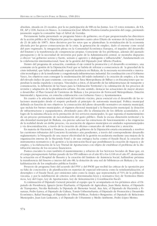 HISTORIA DE LA DIPUTACIÓN FORAL DE BIZKAIA, 1500-2014
574
absoluta, situada en 21 escaños, por la no participación de HB en las Juntas. Los 13 votos restantes, de EA,
EE, AP y CDS, fueron en blanco. A continuación José Alberto Pradera tomaba posesión del cargo, prestando
juramento según la costumbre bajo el Árbol de Gernika.
Previamente había presentado su programa básico de gobierno, en el que proporcionaba las directrices
de la acción pública de la Diputación para los siguientes cuatro años (Diario de sesiones de la Junta General
de 21 de julio de 1987). Años decisivos por los retos que se planteaban: la revitalización de la economía
afectada por las graves consecuencias de la crisis, la generación de empleo, dado el enorme coste social
del paro registrado, la integración plena en la Comunidad Económica Europea, el impulso del desarrollo
del Estatuto y la transferencia de competencias propias. Consciente de los problemas, además del ajustado
presupuesto y de la necesidad de inversión por parte de la Administración central, se mostraba dispuesto
a ofrecer “un gobierno sereno y fuerte, sensato y agresivo y dialogante e influenciable”, fundamentado en
la colaboración interinstitucional, base de la gestión del Diputado José Alberto Pradera.
Dentro del programa de actuación, constituía el eje central la promoción y el desarrollo económico, una
constante en la gestión de la Diputación Foral que se habría de reforzar a consecuencia de la gravedad de la
crisis industrial, que había manifestado especial incidencia en Bizkaia, de la necesaria reconversión e innova-
ción tecnológica y de la insuficiente y congestionada infraestructura industrial. En coordinación con el Gobierno
Vasco, los objetivos eran conseguir la modernización del tejido industrial y la creación de empleo, a la vista
del elevado índice de paro existente, con tasas en el Área Metropolitana de Bilbao y en Encartaciones que su-
peraban la media española y europea. Vinculados a éstos, el desarrollo de las infraestructuras de transporte y
comunicación, la definición de las bases para la Ordenación Territorial y la culminación de los procesos de
revisión y adaptación de la planificación urbana. En este sentido, destacar las actuaciones de mayor alcance
a desarrollar: el Plan General de Carreteras de Bizkaia y los proyectos de Ferrocarril Metropolitano, Estación
Intermodal y Aparcavisa, en estrecha colaboración con Gobierno Vasco y Ayuntamientos.
En cuanto a la articulación institucional del territorio vizcíno, pieza esencial era el desarrollo de las re-
laciones municipales desde el respeto profundo al principio de autonomía municipal. Política municipal
definida en función de tres objetivos: la consecución del pleno desarrollo normativo en materia municipal,
que incluía los bienes municipales, el régimen electoral municipal y la financiación municipal; la dotación
de infraestructuras y equipamientos, abordando para ello la eliminación de los déficits acumulados, y el
logro de la máxima eficacia en la prestación de los servicios municipales, lo que suponía el mantenimiento
de un proceso permanente de racionalización del gasto público. Dada la escasa dimensión territorial y la
alta densidad municipal de Bizkaia, era preciso adecuar las estructuras de funcionamiento a las exigencias
de la realidad desde un doble proceso, vía asociación de algunos municipios en unidades supramunicipales
y vía descentralización, a través de la creación de oficinas comarcales de información y atención.
En materia de Hacienda y Finanzas, la acción de gobierno de la Diputación estaría encaminada a resolver
las cuestiones tributarias del Concierto Económico aún pendientes, a través del correspondiente desarrollo
reglamentario; la búsqueda de una mayor efectividad de la gestión recaudatoria mediante una mejora de la
organización interna de la Hacienda Foral y de una enérgica lucha contra el fraude fiscal; la creación de
instrumentos normativos y de gestión a la incentivación fiscal que posibilitasen la creación de riqueza y de
empleo, y la elaboración de la Ley Trienal de Aportaciones con objeto de estabilizar el problema de la dis-
tribución interna de los recursos financieros.
Puntos cruciales lo eran también el mantenimiento y refuerzo de los Servicios Sociales de Base que, en
el campo presupuestario habían pasado de los 959 millones en el año 83 a los 6.118 en el año 87, destacando
la actuación en el Hospital de Basurto y la creación del Instituto de Asistencia Social, hallándose próxima
la transferencia del Inserso a inicios del año 88; la dotación de una red de bibliotecas en Bizkaia y la eus-
kaldunización de los empleados públicos forales.
Proyecto de programa fruto del acuerdo del PNV y del PSOE que recibió las críticas de la oposición por
su falta de concreción y de planificación en materias de especial relevancia como la reindustrialización, el
desempleo o el fraude fiscal, por omisiones tales como la mujer, que representaba el 51% de la población
vizcaína, y por la indefinición de criterios sobre determinadas leyes y normativa (Ley de Territorios Histó-
ricos, Ley del Cupo, Ley de Aportaciones, Ley de Armonización y Coordinación fiscal).
A continuación el Diputado General presentó al equipo que le acompañaría en los próximos años: el Di-
putado de Presidencia, Ignacio Javier Etxebarria; el Diputado de Agricultura, Juan María Atutxa; el Diputado
de Transportes, Nicolás Redondo; la Diputada de Bienestar Social, Ana Ariz, el Diputado de Hacienda y Fi-
nanzas, Pedro Larrea; el Diputado de Cultura, Tomás Uribeetxebarria; el Diputado de Promoción y Desarrollo
Económico, Rafael Iturriaga; el Diputado de Obras Públicas, Federico Bergaretxe; el Diputado de Relaciones
Municipales, Juan Luis Laskurain, y el Diputado de Urbanismo y Medio Ambiente, Pedro López Merino.
 