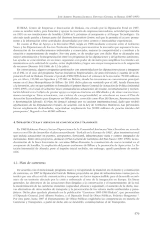 El BEAZ, Centro de Empresas e Innovación de Bizkaia, era creado por la Diputación Foral en 1987,
como su nombre indica, para fomentar y apoyar la creación de empresas innovadoras, actividad que iniciaba
en 1991 en sus instalaciones de Sondika (3.800 m2
), próximas al aeropuerto y al Parque Tecnológico. Un
año más tarde pasaba a formar parte del Business Innovation Centre, red que le permitía el acceso perma-
nente a la información sobre actividades desarrolladas por otros centros e intercambiar experiencias.
En cuanto al Plan de Apoyo a la Inversión (PAI), surgía en 1988 mediante convenio entre el Gobierno
Vasco y las Diputaciones de los tres Territorios Históricos para incentivar la inversión que supusiera la mo-
dernización de los establecimientos industriales y comerciales, mejorar la competitividad y contribuir a la
creación y mantenimiento de empleo. Por otra parte, es de resaltar que con dicho Plan se alcanzaba una
mayor armonización y homogeneización entre los programas de las diputaciones y del gobierno autónomo.
Las ayudas se concentraban en un único organismo con poder de decisión para simplificar los trámites ad-
ministrativos en la solicitud de ayudas, evitar duplicidades y lograr una mayor transparencia en la asignación
de recursos (Decreto 181/1988, de 12 de julio).
En consecuencia, algunos programas gestionados con anterioridad por las diputaciones pasan a integrarse
en el PAI, es el caso del programa Nuevas Iniciativas Empresariales, de gran relevancia y cuantía de la Di-
putación Foral de Bizkaia. Durante el período 1988-1990 destacó el volumen de la inversión: 70.000 millones
pts. en Álava, 110.000 en Gipuzkoa y 125.000 en Bizkaia, donde las inversiones se concentraron principal-
mente en el Área Metropolitana de Bilbao. En 1991 dicho plan era sustituido por el AFI, Ayuda Financiera
a la Inversión, año en que también se formulaba el primer Marco General de Actuación de Política Industrial
(1991-1995), en el cual el Gobierno Vasco enmarcaba las actuaciones de rescate, reestructuración y reorien-
tación laboral con el objeto de prestar apoyo a empresas tractoras en dificultades y de atraer nuevas inver-
siones estratégicas. Estas actuaciones, con carácter de excepcionalidad, se articularon en torno al Plan de
Actuación Extraordinario para Empresas en Dificultades, conocido como Plan 3R (Rescate, Reestructuración
y Reorientación laboral). El Plan 3R destacó además por su carácter interinstitucional, dado que recibió
aportaciones de las Diputaciones Forales, de acuerdo con la Ley de Territorios Históricos. Las previsiones
fueron ampliamente desbordadas, superándose ampliamente los 30.000 millones de pesetas iniciales del
presupuesto2
, llegando a los 48.000 millones.
4.INFRAESTRUCTURAS Y SERVICIOS DE COMUNICACIÓN Y TRANSPORTE
En 1989 Gobierno Vasco y las tres Diputaciones de la Comunidad Autónoma Vasca firmaban un acuerdo
marco con el fin de desarrollar el plan extraordinario “Euskadi en la Europa de 1993”, plan interinstitucional
que incluía actuaciones en puertos, aeropuertos, ferrocarril, infraestructura viaria y centros integrados de
mercancías. Entre otros proyectos, destacar el Plan General de Carreteras del País Vasco (1987-1998), la mo-
dernización de la línea ferroviaria de cercanías Bilbao-Donostia, la construcción de nueva terminal en el
aeropuerto de Sondika, la ampliación del puerto autónomo de Bilbao y la promoción de Aparcavisa. La Es-
tación Intermodal de Abando, pese al impulso inicial recibido, sin embargo, quedó pendiente de resolu-
ción.
4.1. Plan de carreteras
De acuerdo con el mencionado programa marco y recuperando la tradición en el diseño y construcción
de carreteras, en 1987 la Diputación Foral de Bizkaia proyectaba un plan de infraestructuras viarias por en-
tender que una eficaz red de comunicación y transporte era factor imprescindible para el desarrollo econó-
mico de un territorio afectado por la crisis y enfrentado al reto de la integración en Europa. En líneas
generales, las directrices de las actuaciones iban dirigidas a la conservación y el mantenimiento de la red,
la modernización de las carreteras existentes (capacidad, eficacia y seguridad), el aumento de la oferta, nue-
vas alternativas de otros medios de transporte y la preservación de los valores medio ambientales y paisa-
jísticos. Dicho plan quedaría plasmado en la publicación “Carreteras 1985-1990 Bizkaia”, que presentaban
el Diputado General, José Alberto Pradera, y el Diputado Foral de Obras Públicas, Federico Bergaretxe 3
.
Por otra parte, hasta 1987 el Departamento de Obras Públicas englobaba las competencias en materia de
Carreteras y Transportes, a partir de dicho año se desdobló, constituyéndose el de Transportes.
JOSÉ ALBERTO PRADERA JAUREGUI. DIPUTADO GENERAL DE BIZKAIA (1987-1995)
579
 
