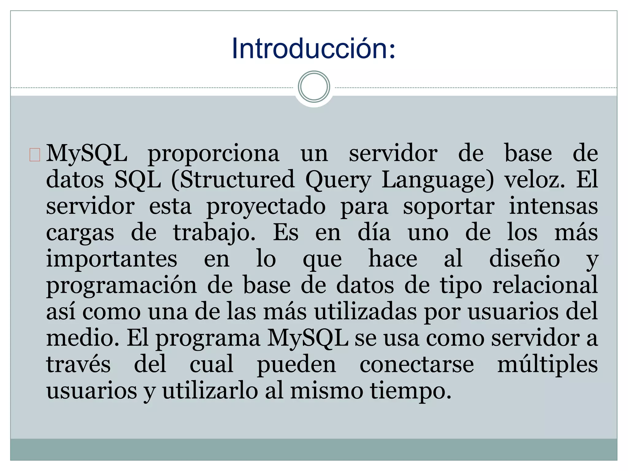 Introducción:
MySQL proporciona un servidor de base de
datos SQL (Structured Query Language) veloz. El
servidor esta proyectado para soportar intensas
cargas de trabajo. Es en día uno de los más
importantes en lo que hace al diseño y
programación de base de datos de tipo relacional
así como una de las más utilizadas por usuarios del
medio. El programa MySQL se usa como servidor a
través del cual pueden conectarse múltiples
usuarios y utilizarlo al mismo tiempo.
 