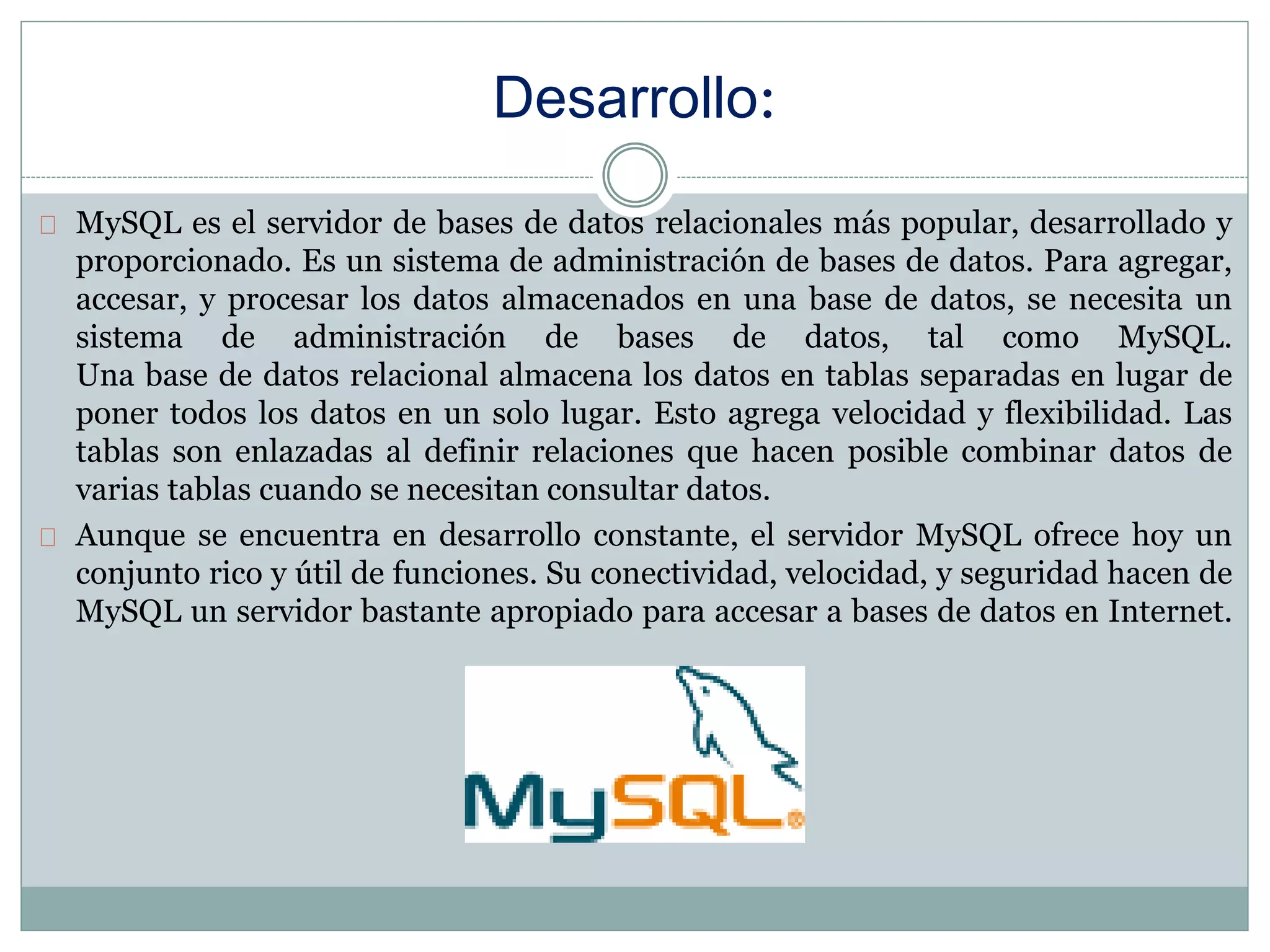 Desarrollo:
MySQL es el servidor de bases de datos relacionales más popular, desarrollado y
proporcionado. Es un sistema de administración de bases de datos. Para agregar,
accesar, y procesar los datos almacenados en una base de datos, se necesita un
sistema de administración de bases de datos, tal como MySQL.
Una base de datos relacional almacena los datos en tablas separadas en lugar de
poner todos los datos en un solo lugar. Esto agrega velocidad y flexibilidad. Las
tablas son enlazadas al definir relaciones que hacen posible combinar datos de
varias tablas cuando se necesitan consultar datos.
Aunque se encuentra en desarrollo constante, el servidor MySQL ofrece hoy un
conjunto rico y útil de funciones. Su conectividad, velocidad, y seguridad hacen de
MySQL un servidor bastante apropiado para accesar a bases de datos en Internet.
 