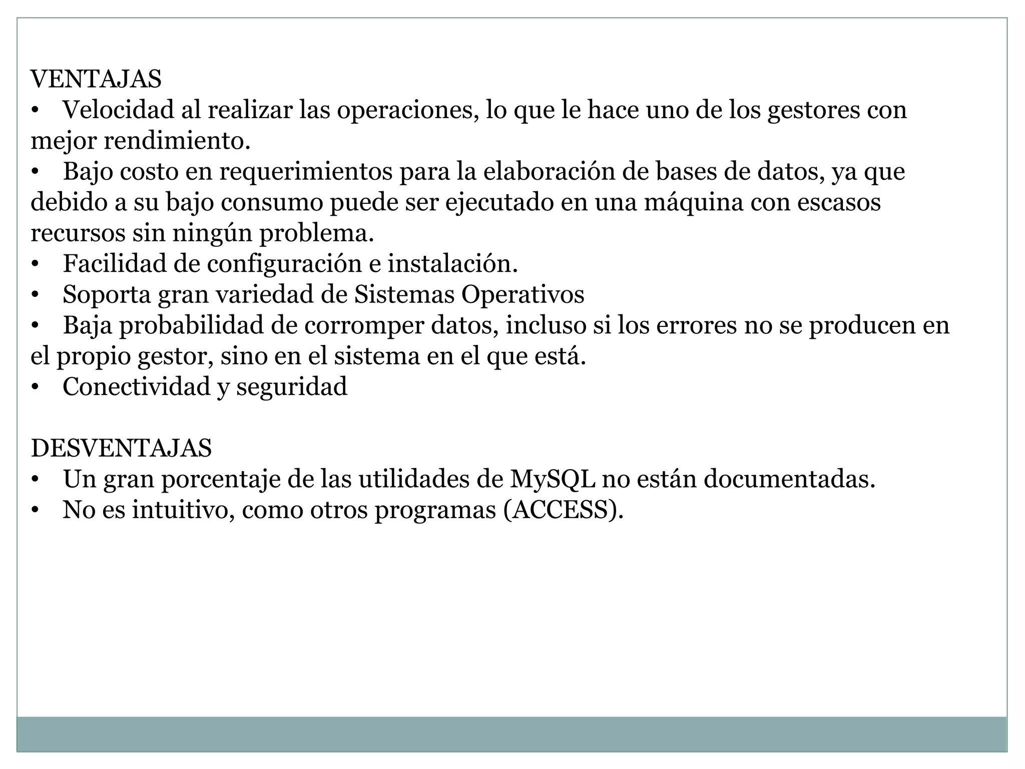 VENTAJAS
• Velocidad al realizar las operaciones, lo que le hace uno de los gestores con
mejor rendimiento.
• Bajo costo en requerimientos para la elaboración de bases de datos, ya que
debido a su bajo consumo puede ser ejecutado en una máquina con escasos
recursos sin ningún problema.
• Facilidad de configuración e instalación.
• Soporta gran variedad de Sistemas Operativos
• Baja probabilidad de corromper datos, incluso si los errores no se producen en
el propio gestor, sino en el sistema en el que está.
• Conectividad y seguridad
DESVENTAJAS
• Un gran porcentaje de las utilidades de MySQL no están documentadas.
• No es intuitivo, como otros programas (ACCESS).
 