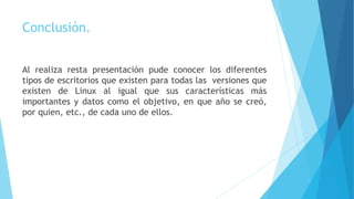 Conclusión.
Al realiza resta presentación pude conocer los diferentes
tipos de escritorios que existen para todas las versiones que
existen de Linux al igual que sus características más
importantes y datos como el objetivo, en que año se creó,
por quien, etc., de cada uno de ellos.
 
