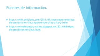 Fuentes de información.
 http://www.omicrono.com/2011/07/todo-sobre-entornos-
de-escritorio-en-linux-gnome-kde-unity-xfce-y-lxde/
 http://wwwelmaestro-carlos.blogspot.mx/2014/08/tipos-
de-escritorios-en-linux.html
 
