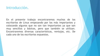 Introducción.
En el presente trabajo encontraremos muchos de los
escritorios de Linux empezando por los más importantes y
colocando algunos que no son tan importantes ya que son
muy sencillos y básicos, pero que también se utilizan.
Encontraremos diversas características, ventajas, etc. De
cada uno de los escritorios expuestos.
 