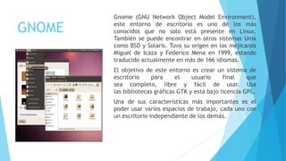 GNOME
Gnome (GNU Network Object Model Environment),
este entorno de escritorio es uno de los más
conocidos que no solo está presente en Linux.
También se puede encontrar en otros sistemas Unix
como BSD y Solaris. Tuvo su origen en los mejicanos
Miguel de Icaza y Federico Mena en 1999, estando
traducido actualmente en más de 166 idiomas.
El objetivo de este entorno es crear un sistema de
escritorio para el usuario final que
sea completo, libre y fácil de usar. Usa
las bibliotecas gráficas GTK y está bajo licencia GPL.
Una de sus características más importantes es el
poder usar varios espacios de trabajo, cada uno con
un escritorio independiente de los demás.
 