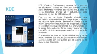 KDE
KDE (KDesktop Environment) se trata de un entorno
de escritorio creado en 1996 por Mathias Ettrich
para diferentes versiones del sistema UNSe basa en
el la biblioteca gráfica Qt y actualmente está
traducido en más de 108 idiomas IX.
Este es un escritorio diseñado además para
ser bonito y eso conlleva que tenga mayor consumo
de recursos que GNOME. También es cierto que el
mayor consumo de recursos no es exagerado, aunque
si sensiblemente superior siendo más pronunciado en
la carga del escritorio. Donde más evidente se nota
esta diferencia es en equipos con los recursos más
ajustados.
Este entorno se basa en la personalización, y de la
misma manera que GNOME prácticamente cualquier
aspecto puede ser configurado por el usuario de la
manera que él quiera.
 