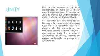 UNITY
Unity es un entorno de escritorio
desarrollado en Junio de 2010 por
Canonical para Ubuntu. En octubre de
2010, se anunció que Unity se utilizaría
en la versión de escritorio de Ubuntu.
Los elementos que tiene Unity son un
lanzador a la izquierda que sirve como
lugar donde se encuentran los accesos
directos de las aplicaciones, un
contenido central llamado “Lugares”
que muestra todos los archivos y
aplicaciones de usuario, además de
ofrecer un buscador de categorías y
aplicaciones.
 